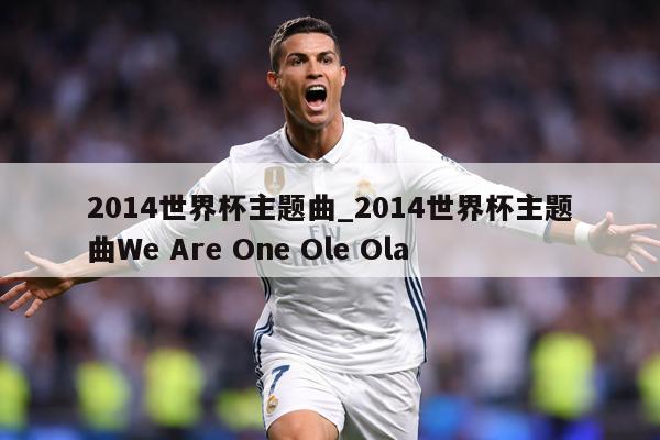 2014世界杯主题曲_2014世界杯主题曲We Are One Ole Ola