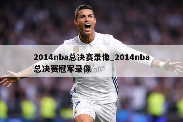 2014nba总决赛录像_2014nba总决赛冠军录像
