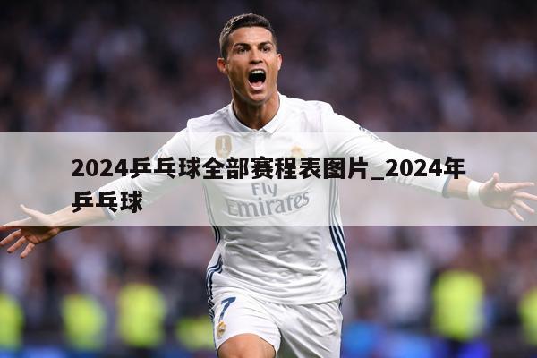 2024乒乓球全部赛程表图片_2024年乒乓球
