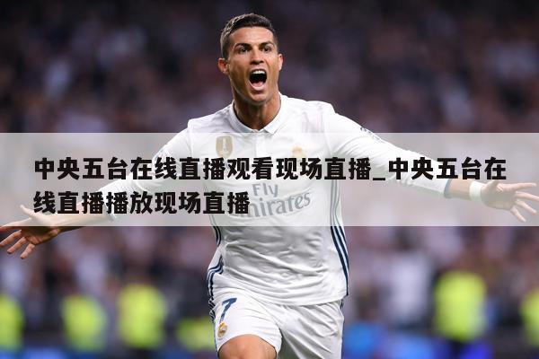 中央五台在线直播观看现场直播_中央五台在线直播播放现场直播