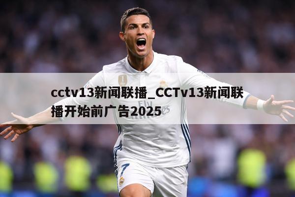 cctv13新闻联播_CCTv13新闻联播开始前广告2025