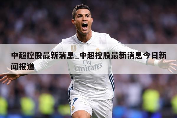 中超控股最新消息_中超控股最新消息今日新闻报道
