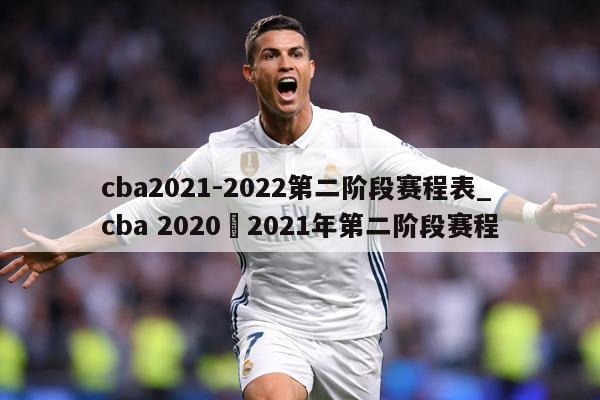 cba2021-2022第二阶段赛程表_cba 2020–2021年第二阶段赛程