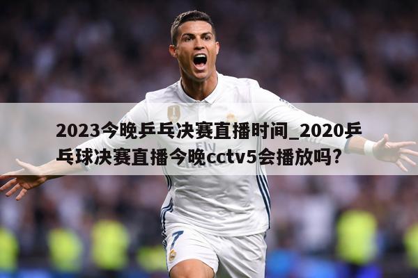 2023今晚乒乓决赛直播时间_2020乒乓球决赛直播今晚cctv5会播放吗?