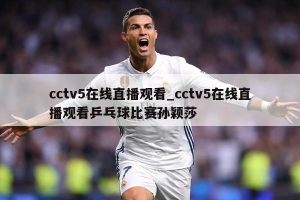 cctv5在线直播观看_cctv5在线直播观看乒乓球比赛孙颖莎