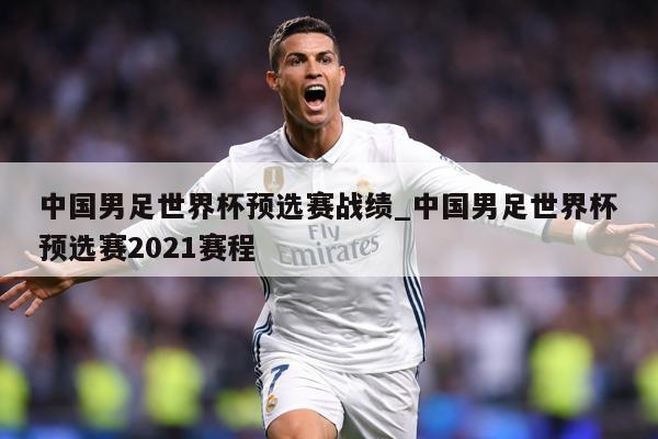 中国男足世界杯预选赛战绩_中国男足世界杯预选赛2021赛程