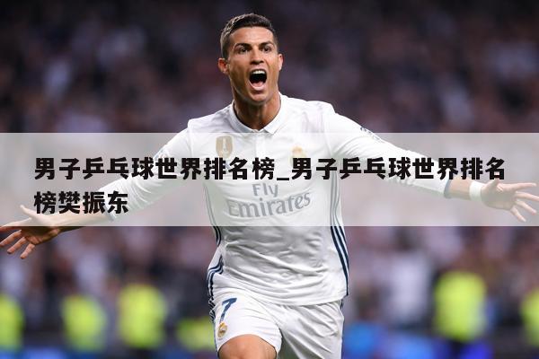 男子乒乓球世界排名榜_男子乒乓球世界排名榜樊振东