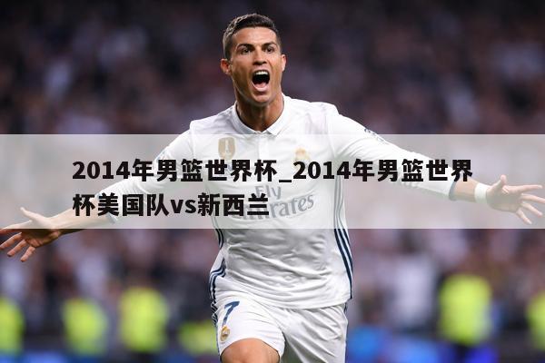 2014年男篮世界杯_2014年男篮世界杯美国队vs新西兰