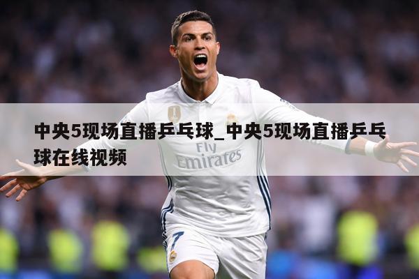 中央5现场直播乒乓球_中央5现场直播乒乓球在线视频