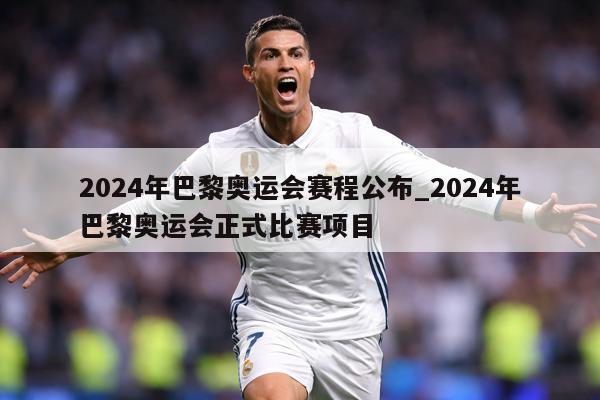2024年巴黎奥运会赛程公布_2024年巴黎奥运会正式比赛项目