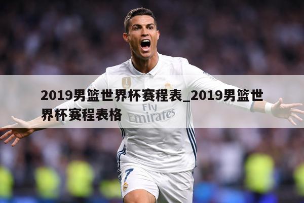 2019男篮世界杯赛程表_2019男篮世界杯赛程表格