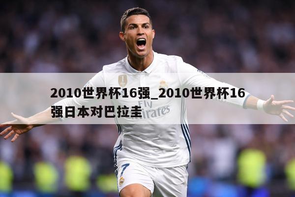 2010世界杯16强_2010世界杯16强日本对巴拉圭