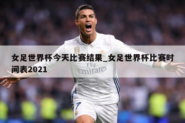 女足世界杯今天比赛结果_女足世界杯比赛时间表2021