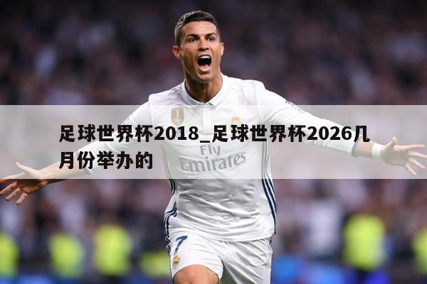 足球世界杯2018_足球世界杯2026几月份举办的