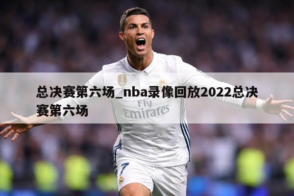 总决赛第六场_nba录像回放2022总决赛第六场
