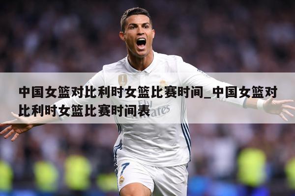 中国女篮对比利时女篮比赛时间_中国女篮对比利时女篮比赛时间表