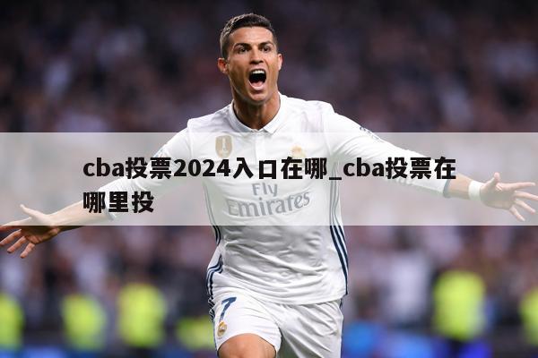 cba投票2024入口在哪_cba投票在哪里投