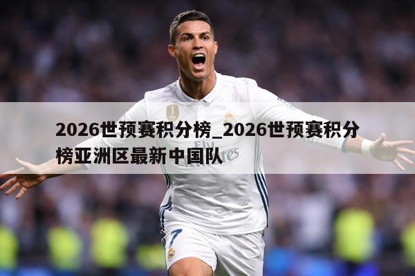 2026世预赛积分榜_2026世预赛积分榜亚洲区最新中国队