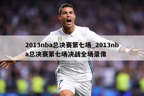 2013nba总决赛第七场_2013nba总决赛第七场决战全场录像