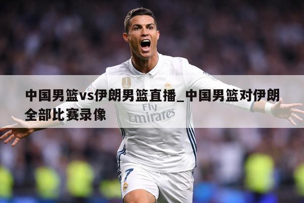 中国男篮vs伊朗男篮直播_中国男篮对伊朗全部比赛录像