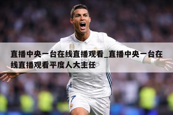 直播中央一台在线直播观看_直播中央一台在线直播观看平度人大主任